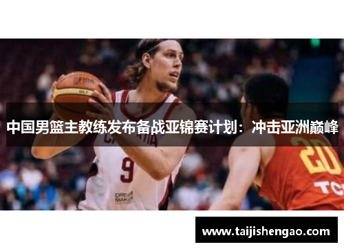 中国男篮主教练发布备战亚锦赛计划：冲击亚洲巅峰
